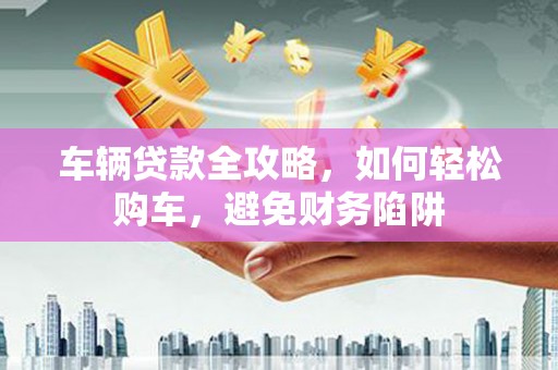 盐津车辆贷款全攻略，如何轻松购车，避免财务陷阱